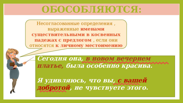 Обособляются: Несогласованные определения , выраженные именами существительными в косвенных падежах с предлогом , если они относятся к личному местоимению Сегодня она, в новом вечернем платье, была особенно красива.  Я удивляюсь, что вы, с вашей добротой , не чувствуете этого . 