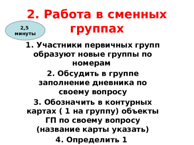 2. Работа в сменных группах 2,5 минуты 1. Участники первичных групп образуют новые группы по номерам 2. Обсудить в группе заполнение дневника по своему вопросу 3. Обозначить в контурных картах ( 1 на группу) объекты ГП по своему вопросу (название карты указать) 4. Определить 1 выступающего от группы по плану и 1 – оформляет большую контурную карту 