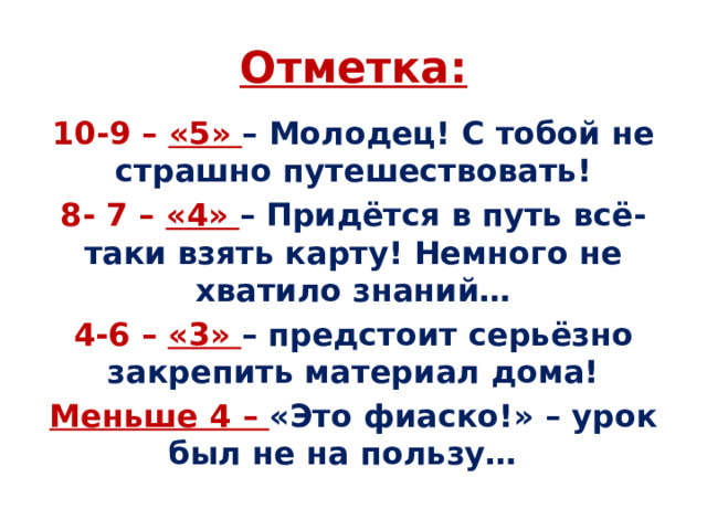 Отметка: 10-9 – «5» – Молодец! С тобой не страшно путешествовать! 8- 7 – «4» – Придётся в путь всё-таки взять карту! Немного не хватило знаний… 4-6 – «3» – предстоит серьёзно закрепить материал дома! Меньше 4 – «Это фиаско!» – урок был не на пользу… 