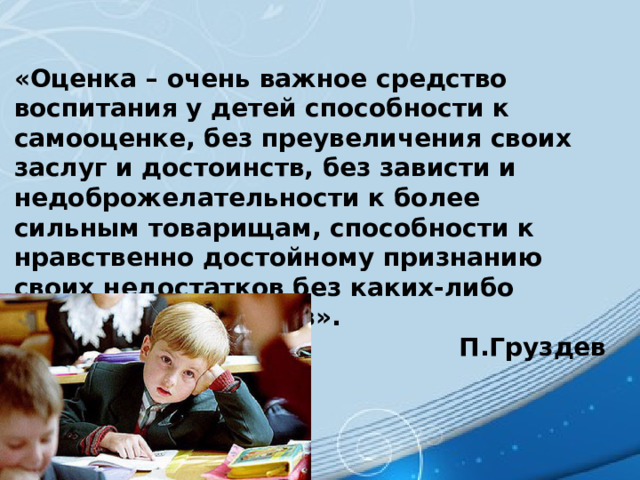 «Оценка – очень важное средство воспитания у детей способности к самооценке, без преувеличения своих заслуг и достоинств, без зависти и недоброжелательности к более сильным товарищам, способности к нравственно достойному признанию своих недостатков без каких-либо душевных надломов». П.Груздев 