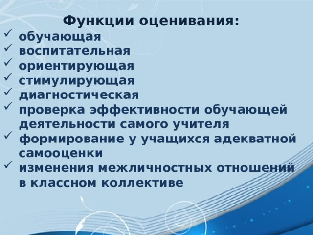 Функции оценивания: обучающая    воспитательная    ориентирующая  стимулирующая    диагностическая    проверка эффективности обучающей деятельности самого учителя  формирование у учащихся адекватной самооценки   изменения межличностных отношений в классном коллективе 