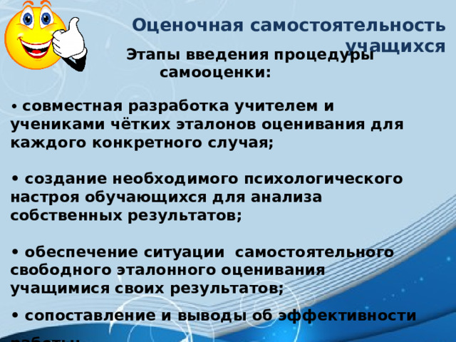 Оценочная самостоятельность учащихся  Этапы введения процедуры самооценки:  • совместная разработка учителем и учениками чётких эталонов оценивания для каждого конкретного случая;  • создание необходимого психологического настроя обучающихся для анализа собственных результатов;  • обеспечение ситуации  самостоятельного свободного эталонного оценивания учащимися своих результатов; • сопоставление и выводы об эффективности работы;  • составление учениками собственной программы деятельности на следующий этап обучения с учётом полученных результатов. 