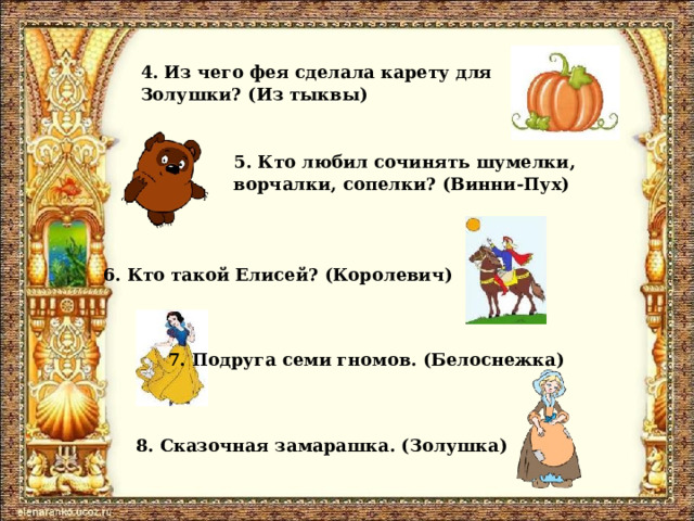 4. Из чего фея сделала карету для Золушки? (Из тыквы) 5. Кто любил сочинять шумелки, ворчалки, сопелки? (Винни-Пух) 6. Кто такой Елисей? (Королевич) 7. Подруга семи гномов. (Белоснежка) 8. Сказочная замарашка. (Золушка) 
