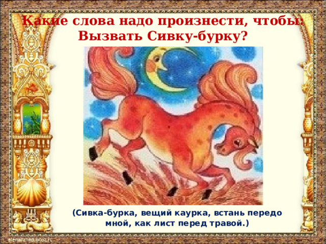 Какие слова надо произнести, чтобы:  Вызвать Сивку-бурку? (Сивка-бурка, вещий каурка, встань передо мной, как лист перед травой.) 