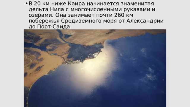 В 20 км ниже Каира начинается знаменитая дельта Нила с многочисленными рукавами и озёрами. Она занимает почти 260 км побережья Средиземного моря от Александрии до Порт-Саида.   