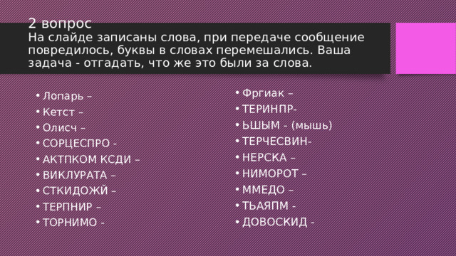 2 вопрос  На слайде записаны слова, при передаче сообщение повредилось, буквы в словах перемешались. Ваша задача - отгадать, что же это были за слова. Фргиак – ТЕРИНПР- ЬШЫМ - (мышь) ТЕРЧЕСВИН- НЕРСКА – НИМОРОТ – ММЕДО – ТЬАЯПМ - ДОВОСКИД - Лопарь – Кетст – Олисч – СОРЦЕСПРО - АКТПКОМ КСДИ – ВИКЛУРАТА – СТКИДОЖЙ – ТЕРПНИР – ТОРНИМО - 