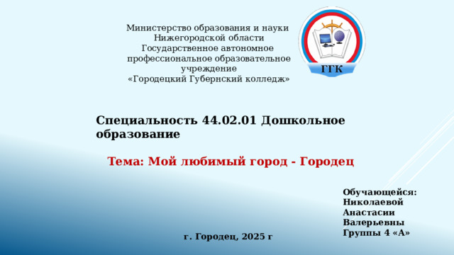 Министерство образования и науки  Нижегородской области  Государственное автономное  профессиональное образовательное учреждение  «Городецкий Губернский колледж» Специальность 44.02.01 Дошкольное образование  Тема: Мой любимый город - Городец Обучающейся: Николаевой Анастасии Валерьевны Группы 4 «А» г. Городец, 2025 г 