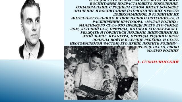 Одна из наиболее актуальных проблем на сегодня – это проблема патриотического воспитания подрастающего поколения. Ознакомление с родным селом имеет большое значение в воспитании патриотических чувств дошкольников, в развитии их интеллектуального и творческого потенциала, в расширении кругозора. «Малая Родина» маленького села–это прежде всего его семья, дом, детский сад, природа, которая его окружает. Уважать и гордиться людьми, живущими на этой земле. Культура, природа родного края должна войти в сердце ребёнка и стать неотъемлемой частью его души. Любить Родину – значит знать её, знать, прежде всего, свою малую Родину   .  В. А. Сухомлинский   