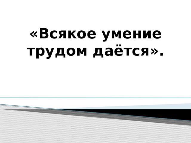 «Всякое умение трудом даётся».   