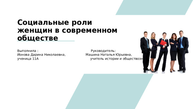 Социальные роли женщин в современном обществе Выполнила : Руководитель: Ионова Дарина Николаевна, Машина Наталья Юрьевна, ученица 11А учитель истории и обществознания 