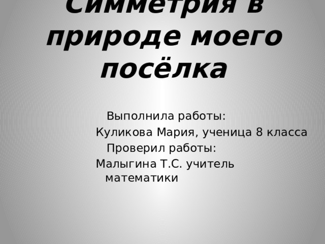  Симметрия в природе моего посёлка    Выполнила работы: Куликова Мария, ученица 8 класса  Проверил работы: Малыгина Т.С. учитель математики 