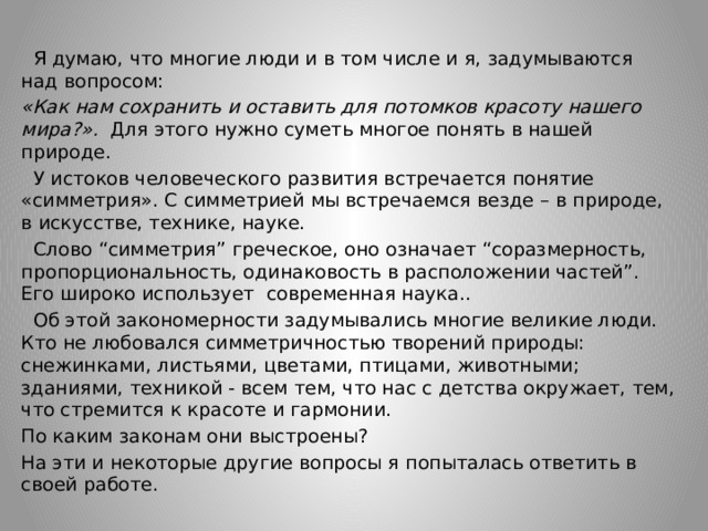  Я думаю, что многие люди и в том числе и я, задумываются над вопросом: «Как нам сохранить и оставить для потомков красоту нашего мира?». Для этого нужно суметь многое понять в нашей природе.  У истоков человеческого развития встречается понятие «симметрия». С симметрией мы встречаемся везде – в природе, в искусстве, технике, науке.  Слово “симметрия” греческое, оно означает “соразмерность, пропорциональность, одинаковость в расположении частей”. Его широко использует современная наука..  Об этой закономерности задумывались многие великие люди. Кто не любовался симметричностью творений природы: снежинками, листьями, цветами, птицами, животными; зданиями, техникой - всем тем, что нас с детства окружает, тем, что стремится к красоте и гармонии. По каким законам они выстроены? На эти и некоторые другие вопросы я попыталась ответить в своей работе. 