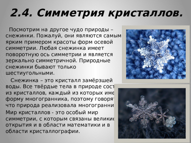 2.4. Симметрия кристаллов.  Посмотрим на другое чудо природы – снежинки. Пожалуй, они являются самым ярким примером красоты форм осевой симметрии. Любая снежинка имеет поворотную ось симметрии и является зеркально симметричной. Природные снежинки бывают только шестиугольными.  Снежинка – это кристалл замёрзшей воды. Все твёрдые тела в природе состоят из кристаллов, каждый из которых имеет форму многогранника, поэтому говорят, что природа реализовала многогранники. Мир кристаллов - это особый мир симметрии, с которым связаны великие открытия и в области математики и в области кристаллографии. 