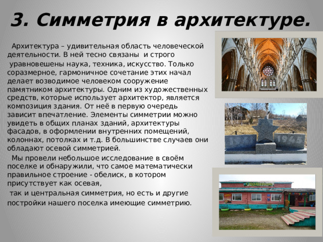 3. Симметрия в архитектуре.  Архитектура – удивительная область человеческой деятельности. В ней тесно связаны и строго  уравновешены наука, техника, искусство. Только соразмерное, гармоничное сочетание этих начал делает возводимое человеком сооружение памятником архитектуры. Одним из художественных средств, которые использует архитектор, является композиция здания. От неё в первую очередь зависит впечатление. Элементы симметрии можно увидеть в общих планах зданий, архитектуры фасадов, в оформлении внутренних помещений, колоннах, потолках и т.д. В большинстве случаев они обладают осевой симметрией.  Мы провели небольшое исследование в своём поселке и обнаружили, что самое математически правильное строение - обелиск, в котором присутствует как осевая,  так и центральная симметрия, но есть и другие постройки нашего поселка имеющие симметрию. 