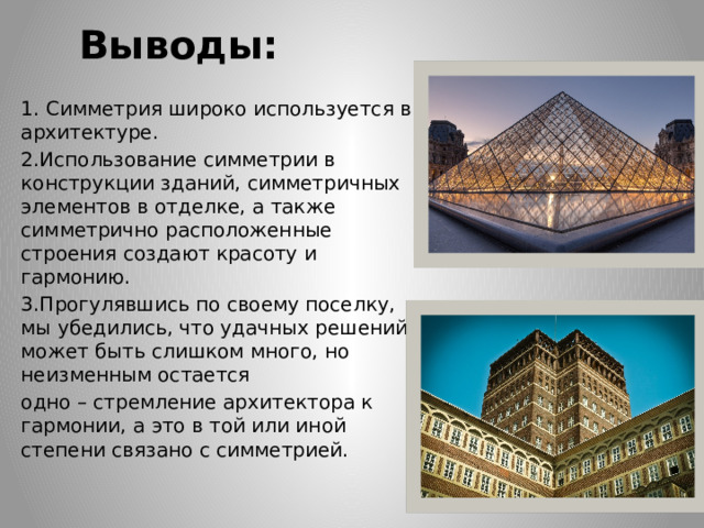 Выводы: 1. Симметрия широко используется в архитектуре. 2.Использование симметрии в конструкции зданий, симметричных элементов в отделке, а также симметрично расположенные строения создают красоту и гармонию. 3.Прогулявшись по своему поселку, мы убедились, что удачных решений может быть слишком много, но неизменным остается одно – стремление архитектора к гармонии, а это в той или иной степени связано с симметрией. 