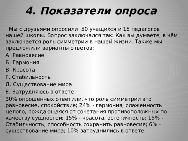 4. Показатели опроса  Мы с друзьями опросили 50 учащихся и 15 педагогов нашей школы. Вопрос заключался так: Как вы думаете, в чём заключается роль симметрии в нашей жизни. Также мы предложили варианты ответов: А. Равновесие Б. Гармония В. Красота Г. Стабильность Д. Существование мира Е. Затрудняюсь в ответе 30% опрошенных ответили, что роль симметрии это равновесие, спокойствие; 24% - гармония, слаженность целого, рождающаяся от сочетания противоположных по качеству сущностей; 15% - красота, эстетичность; 15% - Стабильность, способность сохранить равновесие; 6% - существование мира; 10% затруднились в ответе. 