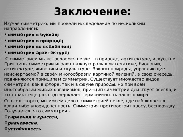 Заключение: Изучая симметрию, мы провели исследование по нескольким направлениям: симметрия в буквах; симметрия в природе; симметрия во вселенной; симметрия архитектуре;  С симметрией мы встречаемся везде – в природе, архитектуре, искусстве. Принципы симметрии играют важную роль в математике, биологии, архитектуре, живописи и скульптуре. Законы природы, управляющие неисчерпаемой в своём многообразии картиной явлений, в свою очередь, подчиняются принципам симметрии. Существует множество видов симметрии, как в флоре, так и в фауне природы, но при всем многообразии живых организмов, принцип симметрии действует всегда, и этот факт еще раз подтверждает гармоничность нашего мира. Со всех сторон, мы имеем дело с симметрией везде, где наблюдается какая-либо упорядоченность. Симметрия противостоит хаосу, беспорядку. Получается, что симметрия – гармония и красота, равновесие, устойчивость 