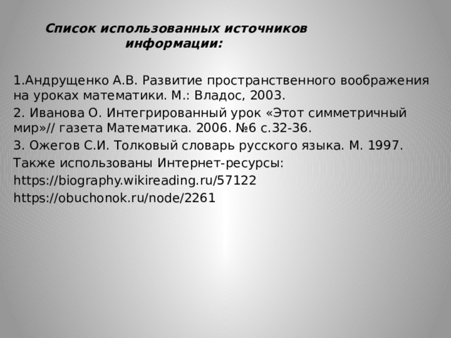 Список использованных источников информации: 1.Андрущенко А.В. Развитие пространственного воображения на уроках математики. М.: Владос, 2003. 2. Иванова О. Интегрированный урок «Этот симметричный мир»// газета Математика. 2006. №6 с.32-36. 3. Ожегов С.И. Толковый словарь русского языка. М. 1997. Также использованы Интернет-ресурсы: https://biography.wikireading.ru/57122 https://obuchonok.ru/node/2261 
