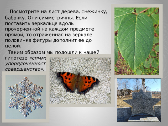  Посмотрите на лист дерева, снежинку, бабочку. Они симметричны. Если поставить зеркальце вдоль прочерченной на каждом предмете прямой, то отраженная на зеркале половинка фигуры дополнит ее до целой.  Таким образом мы подошли к нашей гипотезе «симметрия – это упорядоченность, гармония, совершенство». 