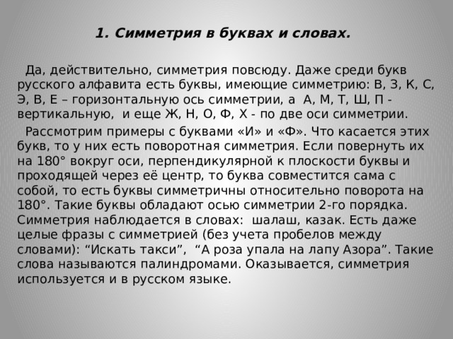  1. Симметрия в буквах и словах.    Да, действительно, симметрия повсюду. Даже среди букв русского алфавита есть буквы, имеющие симметрию: В, З, К, С, Э, В, Е – горизонтальную ось симметрии, а А, М, Т, Ш, П - вертикальную, и еще Ж, Н, О, Ф, Х - по две оси симметрии.  Рассмотрим примеры с буквами «И» и «Ф». Что касается этих букв, то у них есть поворотная симметрия. Если повернуть их на 180° вокруг оси, перпендикулярной к плоскости буквы и проходящей через её центр, то буква совместится сама с собой, то есть буквы симметричны относительно поворота на 180°. Такие буквы обладают осью симметрии 2-го порядка. Симметрия наблюдается в словах: шалаш, казак. Есть даже целые фразы с симметрией (без учета пробелов между словами): “Искать такси”, “А роза упала на лапу Азора”. Такие слова называются палиндромами. Оказывается, симметрия используется и в русском языке. 