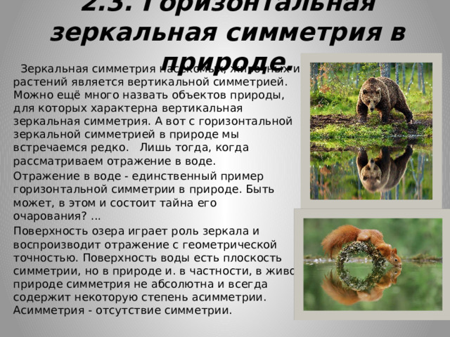 2.3. Горизонтальная зеркальная симметрия в природе.  Зеркальная симметрия насекомых, животных и растений является вертикальной симметрией. Можно ещё много назвать объектов природы, для которых характерна вертикальная зеркальная симметрия. А вот с горизонтальной зеркальной симметрией в природе мы встречаемся редко. Лишь тогда, когда рассматриваем отражение в воде. Отражение в воде - единственный пример горизонтальной симметрии в природе. Быть может, в этом и состоит тайна его очарования? ... Поверхность озера играет роль зеркала и воспроизводит отражение с геометрической точностью. Поверхность воды есть плоскость симметрии, но в природе и. в частности, в живой природе симметрия не абсолютна и всегда содержит некоторую степень асимметрии. Асимметрия - отсутствие симметрии. 