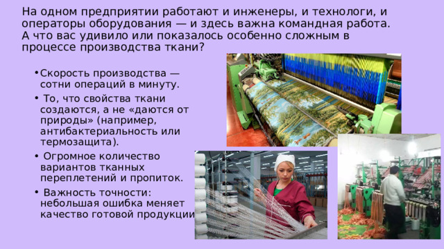 На одном предприятии работают и инженеры, и технологи, и операторы оборудования — и здесь важна командная работа. А что вас удивило или показалось особенно сложным в процессе производства ткани? Скорость производства — сотни операций в минуту.  То, что свойства ткани создаются, а не «даются от природы» (например, антибактериальность или термозащита).  Огромное количество вариантов тканных переплетений и пропиток.  Важность точности: небольшая ошибка меняет качество готовой продукции. 