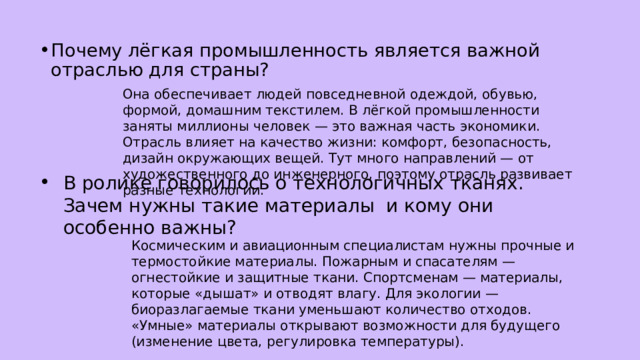 Почему лёгкая промышленность является важной отраслью для страны? Она обеспечивает людей повседневной одеждой, обувью, формой, домашним текстилем. В лёгкой промышленности заняты миллионы человек — это важная часть экономики. Отрасль влияет на качество жизни: комфорт, безопасность, дизайн окружающих вещей. Тут много направлений — от художественного до инженерного, поэтому отрасль развивает разные технологии. В ролике говорилось о технологичных тканях. Зачем нужны такие материалы и кому они особенно важны? Космическим и авиационным специалистам нужны прочные и термостойкие материалы. Пожарным и спасателям — огнестойкие и защитные ткани. Спортсменам — материалы, которые «дышат» и отводят влагу. Для экологии — биоразлагаемые ткани уменьшают количество отходов. «Умные» материалы открывают возможности для будущего (изменение цвета, регулировка температуры). 
