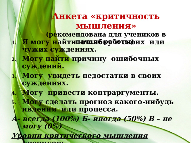 Анкета «критичность мышления» (рекомендована для учеников в начале работы) Я могу найти ошибку в своих или чужих суждениях. Могу найти причину ошибочных суждений. Могу увидеть недостатки в своих суждениях. Могу привести контраргументы. Могу сделать прогноз какого-нибудь явления или процесса. А- всегда (100%) Б- иногда (50%) В – не могу (0%) Уровни критического мышления учеников: 1 - начальный; 2 – базовый; 3 – высокий.  