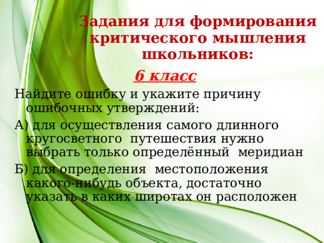 Задания для формирования критического мышления школьников: 6 класс Найдите ошибку и укажите причину ошибочных утверждений: А) для осуществления самого длинного кругосветного путешествия нужно выбрать только определённый меридиан Б) для определения местоположения какого-нибудь объекта, достаточно указать в каких широтах он расположен  