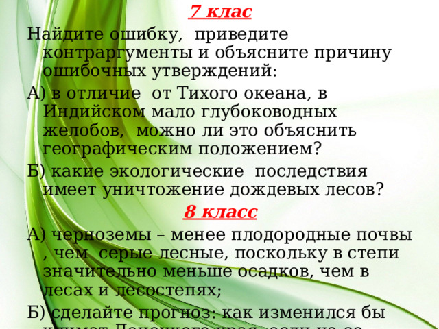 7 клас Найдите ошибку, приведите контраргументы и объясните причину ошибочных утверждений: А) в отличие от Тихого океана, в Индийском мало глубоководных желобов, можно ли это объяснить географическим положением? Б) какие экологические последствия имеет уничтожение дождевых лесов? 8 класс А) черноземы – менее плодородные почвы , чем серые лесные, поскольку в степи значительно меньше осадков, чем в лесах и лесостепях; Б) сделайте прогноз: как изменился бы климат Донецкого края, если на ее севере находились бы средневысотные горы  