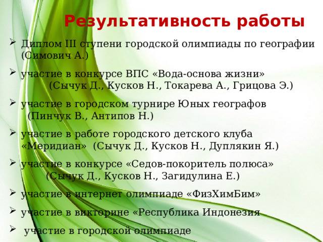Результативность работы Диплом ІІІ ступени городской олимпиады по географии (Симович А.) участие в конкурсе ВПС «Вода-основа жизни» (Сычук Д., Кусков Н., Токарева А., Грицова Э.) участие в городском турнире Юных географов (Пинчук В., Антипов Н.) участие в работе городского детского клуба «Меридиан» (Сычук Д., Кусков Н., Дуплякин Я.) участие в конкурсе «Седов-покоритель полюса» (Сычук Д., Кусков Н., Загидулина Е.) участие в интернет олимпиаде «ФизХимБим» участие в викторине «Республика Индонезия  участие в городской олимпиаде 