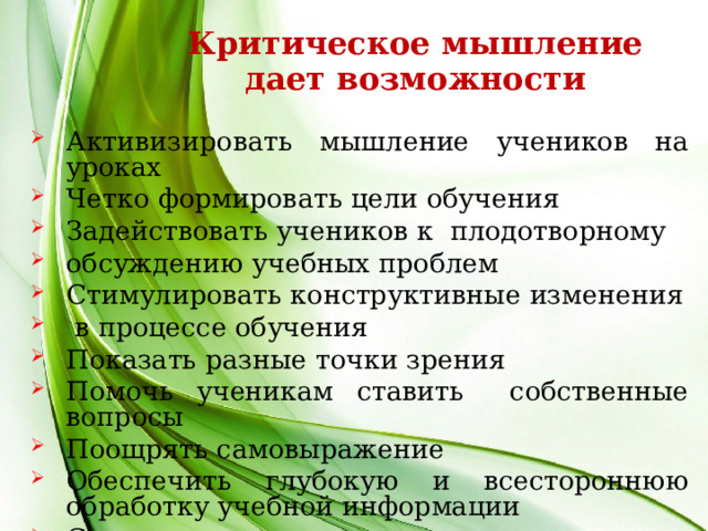 Критическое мышление дает возможности Активизировать мышление учеников на уроках Четко формировать цели обучения Задействовать учеников к плодотворному обсуждению учебных проблем Стимулировать конструктивные изменения  в процессе обучения Показать разные точки зрения Помочь ученикам ставить собственные вопросы Поощрять самовыражение Обеспечить глубокую и всестороннюю обработку учебной информации Стимулировать критическое мышление учеников  