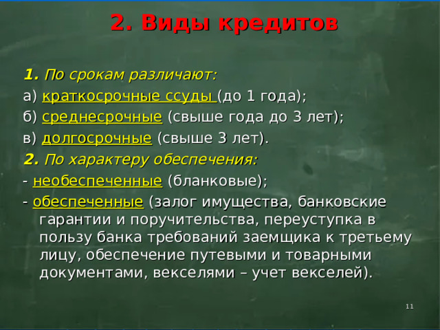      2. Виды кредитов       1. По срокам различают: а) краткосрочные ссуды (до 1 года); б) среднесрочные (свыше года до 3 лет); в) долгосрочные (свыше 3 лет). 2.  По характеру обеспечения: - необеспеченные (бланковые); - обеспеченные (залог имущества, банковские гарантии и поручительства, переуступка в пользу банка требований заемщика к третьему лицу, обеспечение путевыми и товарными документами, векселями – учет векселей).    