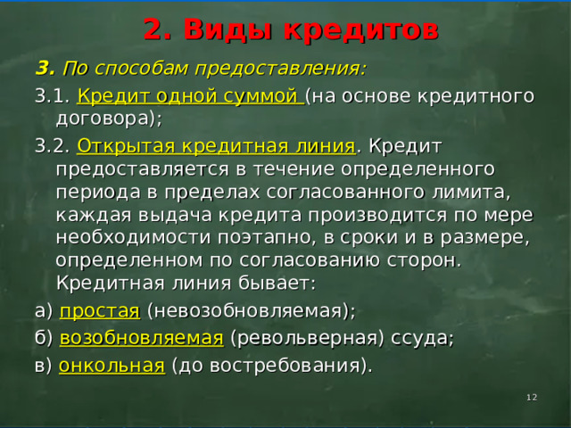      2. Виды кредитов       3. По способам предоставления: 3.1. Кредит одной суммой (на основе кредитного договора); 3.2. Открытая кредитная линия . Кредит предоставляется в течение определенного периода в пределах согласованного лимита, каждая выдача кредита производится по мере необходимости поэтапно, в сроки и в размере, определенном по согласованию сторон. Кредитная линия бывает: а) простая (невозобновляемая); б) возобновляемая (револьверная) ссуда; в) онкольная (до востребования).    