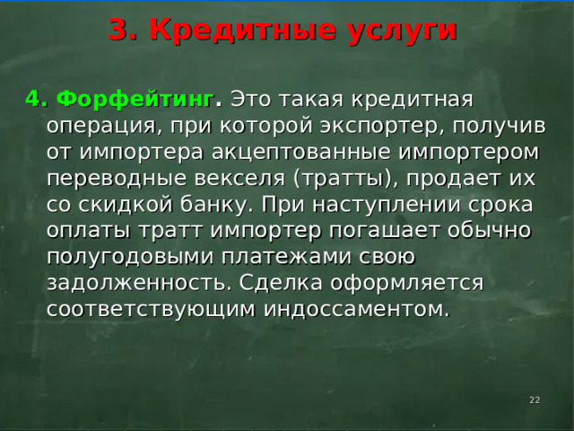    3. Кредитные услуги      4. Форфейтинг . Это такая кредитная операция, при которой экспортер, получив от импортера акцептованные импортером переводные векселя (тратты), продает их со скидкой банку. При наступлении срока оплаты тратт импортер погашает обычно полугодовыми платежами свою задолженность. Сделка оформляется соответствующим индоссаментом.    
