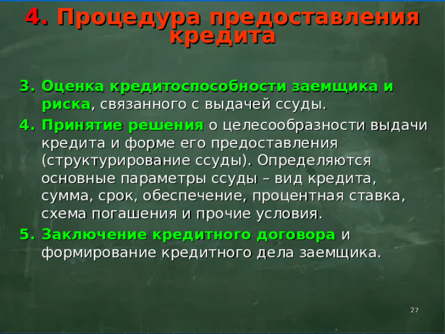      4. Процедура предоставления кредита       Оценка кредитоспособности заемщика и риска , связанного с выдачей ссуды. Принятие решения о целесообразности выдачи кредита и форме его предоставления (структурирование ссуды). Определяются основные параметры ссуды – вид кредита, сумма, срок, обеспечение, процентная ставка, схема погашения и прочие условия. Заключение кредитного договора и формирование кредитного дела заемщика.    