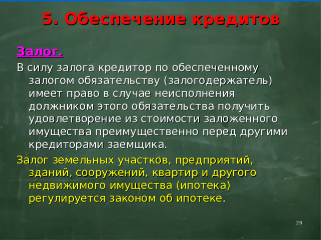     5. Обеспечение кредитов      Залог. В силу залога кредитор по обеспеченному залогом обязательству (залогодержатель) имеет право в случае неисполнения должником этого обязательства получить удовлетворение из стоимости заложенного имущества преимущественно перед другими кредиторами заемщика. Залог земельных участков, предприятий, зданий, сооружений, квартир и другого недвижимого имущества (ипотека) регулируется законом об ипотеке.    