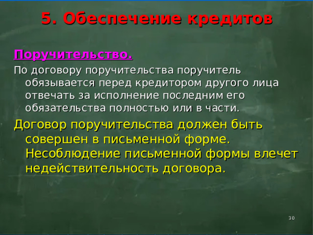      5. Обеспечение кредитов      Поручительство. По договору поручительства поручитель обязывается перед кредитором другого лица отвечать за исполнение последним его обязательства полностью или в части. Договор поручительства должен быть совершен в письменной форме. Несоблюдение письменной формы влечет недействительность договора.    