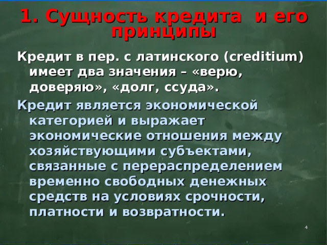    1. Сущность кредита и его принципы     Кредит в пер. с латинского ( creditium ) имеет два значения – «верю, доверяю», «долг, ссуда». Кредит является экономической категорией и выражает экономические отношения между хозяйствующими субъектами, связанные с перераспределением временно свободных денежных средств на условиях срочности, платности и возвратности.    