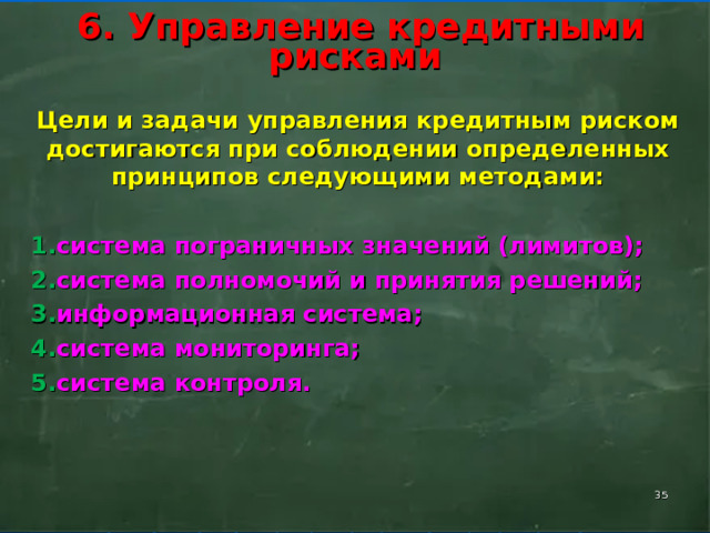        6. Управление кредитными рисками        Цели и задачи управления кредитным риском достигаются при соблюдении определенных принципов следующими методами: система пограничных значений (лимитов); система полномочий и принятия решений; информационная система; система мониторинга; система контроля.    