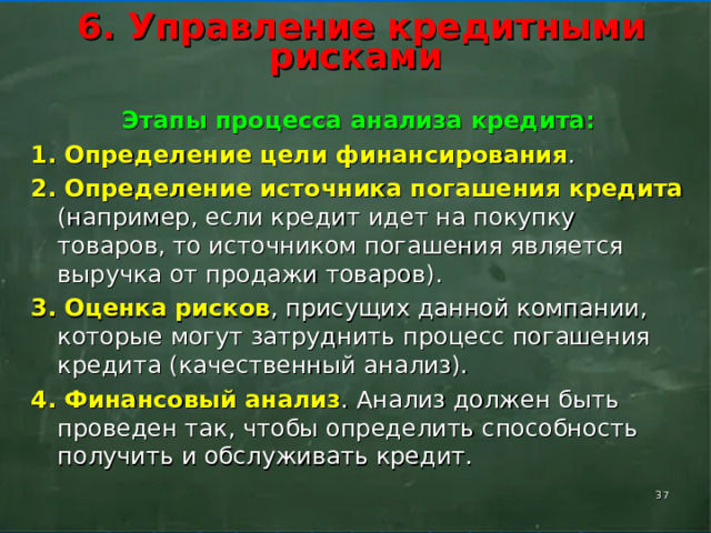        6. Управление кредитными рисками        Этапы процесса анализа кредита: 1. Определение цели финансирования . 2. Определение источника погашения кредита (например, если кредит идет на покупку товаров, то источником погашения является выручка от продажи товаров). 3. Оценка рисков , присущих данной компании, которые могут затруднить процесс погашения кредита (качественный анализ). 4. Финансовый анализ . Анализ должен быть проведен так, чтобы определить способность получить и обслуживать кредит.  
