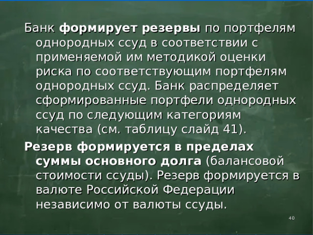 Банк формирует резервы по портфелям однородных ссуд в соответствии с применяемой им методикой оценки риска по соответствующим портфелям однородных ссуд. Банк распределяет сформированные портфели однородных ссуд по следующим категориям качества (см. таблицу слайд 41). Резерв формируется в пределах суммы основного долга (балансовой стоимости ссуды). Резерв формируется в валюте Российской Федерации независимо от валюты ссуды.    