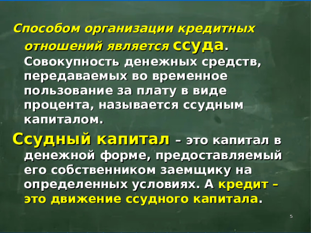 Способом организации кредитных отношений является ссуда . Совокупность денежных средств, передаваемых во временное пользование за плату в виде процента, называется ссудным капиталом. Ссудный капитал – это капитал в денежной форме, предоставляемый его собственником заемщику на определенных условиях. А кредит – это движение ссудного капитала .    