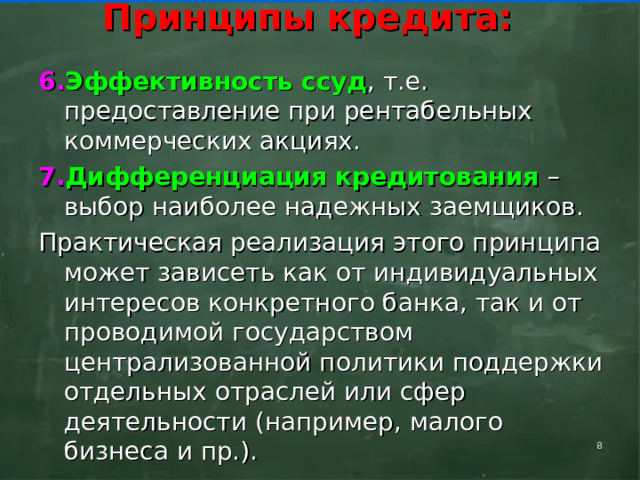    Принципы кредита:     Эффективность ссуд , т.е. предоставление при рентабельных коммерческих акциях. Дифференциация кредитования – выбор наиболее надежных заемщиков. Практическая реализация этого принципа может зависеть как от индивидуальных интересов конкретного банка, так и от проводимой государством централизованной политики поддержки отдель­ных отраслей или сфер деятельности (например, малого бизнеса и пр.).     