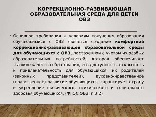 Коррекционно-развивающая образовательная среда для детей ОВЗ Основное требования к условиям получения образования обучающимися с ОВЗ является создание комфортной  коррекционно-развивающей образовательной среды для обучающихся с ОВЗ, построенной с учетом их особых образовательных потребностей, которая обеспечивает высокое качество образования, его доступность, открытость и привлекательность для обучающихся, их родителей (законных представителей), духовно-нравственное (нравственное) развитие обучающихся, гарантирует охрану и укрепление физического, психического и социального здоровья обучающихся. (ФГОС ОВЗ, п.3.2) 