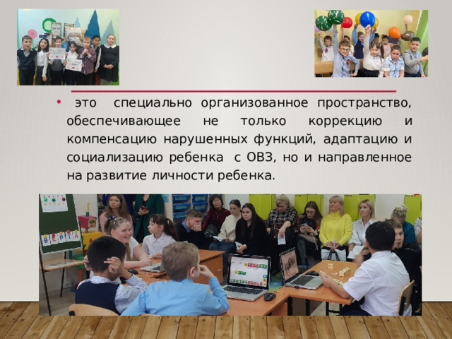  это специально организованное пространство, обеспечивающее не только коррекцию и компенсацию нарушенных функций, адаптацию и социализацию ребенка с ОВЗ, но и направленное на развитие личности ребенка. 
