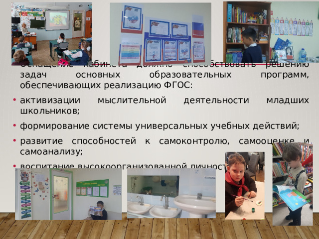 Оснащение кабинета должно способствовать решению задач основных образовательных программ, обеспечивающих реализацию ФГОС: активизации мыслительной деятельности младших школьников; формирование системы универсальных учебных действий; развитие способностей к самоконтролю, самооценке и самоанализу; воспитание высокоорганизованной личности. 