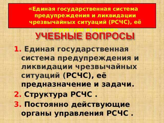 « Единая государственная система предупреждения и ликвидации чрезвычайных ситуаций (РСЧС), её структура и задачи » 1. Единая государственная система предупреждения и ликвидации чрезвычайных ситуаций ( РСЧС), её предназначение и задачи.  2.  Структура РСЧС  .  3.  Постоянно действующие органы управления РСЧС  .  