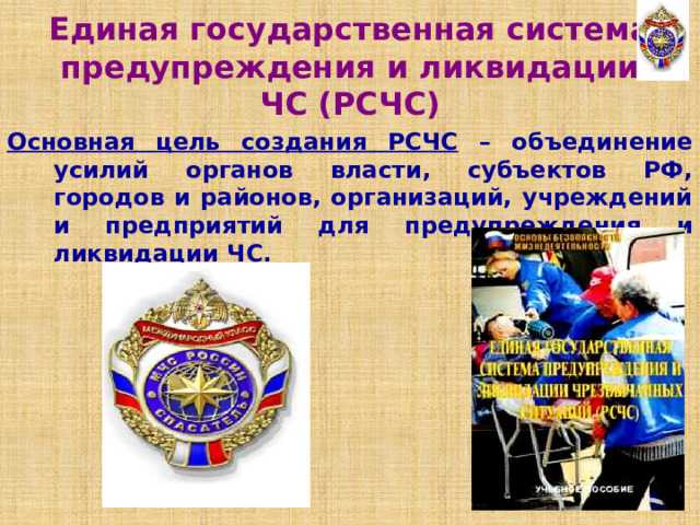 Единая государственная система предупреждения и ликвидации ЧС (РСЧС) Основная цель создания РСЧС – объединение усилий органов власти, субъектов РФ, городов и районов, организаций, учреждений и предприятий для предупреждения и ликвидации ЧС. 