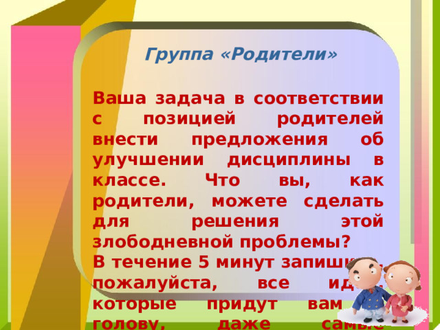 Группа «Родители» Ваша задача в соответствии с позицией родителей внести предложения об улучшении дисциплины в классе. Что вы, как родители, можете сделать для решения этой злободневной проблемы? В течение 5 минут запишите, пожалуйста, все идеи, которые придут вам в голову, даже самые фантастические. 